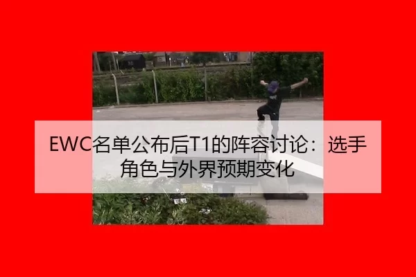 EWC名单公布后T1的阵容讨论：选手角色与外界预期变化